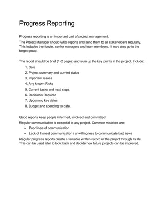 Progress Reporting 
Progress reporting is an important part of project management. 
The Project Manager should write reports and send them to all stakeholders regularly. 
This includes the funder, senior managers and team members. It may also go to the 
target group. 
The report should be brief (1-2 pages) and sum up the key points in the project. Include: 
1. Date 
2. Project summary and current status 
3. Important issues 
4. Any known Risks 
5. Current tasks and next steps 
6. Decisions Required 
7. Upcoming key dates 
8. Budget and spending to date. 
Good reports keep people informed, involved and committed. 
Regular communication is essential to any project. Common mistakes are: 
· Poor lines of communication 
· Lack of honest communication / unwillingness to communicate bad news 
Regular progress reports create a valuable written record of the project through its life. 
This can be used later to look back and decide how future projects can be improved. 
