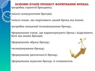 ОСНОВНІ ЕТАПИ ПРОЦЕСУ ФОРМУВАННЯ БРЕНДА 
•розробка стратегії брендингу; 
•аналіз конкурентних брендів; 
•аналіз ознак, що відрізняють даний бренд від інших; 
•розробка концепції позиціонування бренду; 
•формування ознак, що характеризують бренд і відрізняють 
його від інших брендів; 
•формування образу бренду; 
•позиціонування бренду; 
•формування ідентичності бренду; 
•формування відносин бренду зі споживачем. 
 