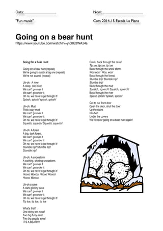 Data: _______________ 
Nom: ___________________ 
"Fun music" 
Curs 2014-15 Escola La Plana 
!! 
Going on a bear hunt! 
https://www.youtube.com/watch?v=ytc0U2WAz4s! !! 
Going On a Bear Hunt 
Going on a bear hunt (repeat) 
We're going to catch a big one (repeat) 
We're not scared (repeat) 
Uh-oh: A river 
A deep, cold river 
We can't go over it 
We can't go under it 
Oh no, we have to go through it! 
Splash, splosh! splash, splosh! 
Uh-oh: Mud 
Thick oozy mud 
We can't go over it 
We can't go under it 
Oh no, we have to go through it! 
Squelch, squerch! Squelch, squerch! 
Uh-oh: A forest 
A big, dark forest. 
We can't go over it 
We can't go under it 
Oh no, we have to go through it! 
Stumble trip! Stumble trip! 
Stumble trip! 
Uh-oh: A snowstorm 
A swirling, whirling snowstorm. 
We can't go over it 
We can't go under it 
Oh no, we have to go through it! 
Hoooo Woooo! Hoooo Woooo! 
Hoooo Woooo! 
Uh-oh a cave 
A dark gloomy cave 
We can't go over it 
We can't go under it 
Oh no, we have to go through it! 
Tip toe, tip toe, tip toe 
What's that? 
One shiny wet nose! 
Two big furry ears! 
Two big goggly eyes! 
IT'S A BEAR!!!!! 
Quick, back through the cave! 
Tip toe, tip toe, tip toe 
Back through the snow storm 
Woo woo! Woo, woo! 
Back through the forest, 
Stumble trip! Stumble trip! 
Stumble trip! 
Back through the mud 
Squelch, squerch! Squelch, squerch! 
Back through the river 
Splash splosh! Splash, splosh! 
Get to our front door 
Open the door, shut the door 
Up the stairs 
Into bed 
Under the covers 
We’re never going on a bear hunt again! 
Note: Original source unknown 
www.storytimestandouts.com with thanks to Microsoft 
for the clipart 
 