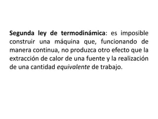 Segunda ley de termodinámica: es imposible 
construir una máquina que, funcionando de 
manera continua, no produzca otro efecto que la 
extracción de calor de una fuente y la realización 
de una cantidad equivalente de trabajo. 
 
