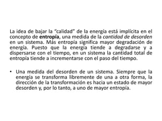 La idea de bajar la “calidad” de la energía está implícita en el 
concepto de entropía, una medida de la cantidad de desorden 
en un sistema. Más entropía significa mayor degradación de 
energía. Puesto que la energía tiende a degradarse y a 
dispersarse con el tiempo, en un sistema la cantidad total de 
entropía tiende a incrementarse con el paso del tiempo. 
• Una medida del desorden de un sistema. Siempre que la 
energía se transforma libremente de una a otra forma, la 
dirección de la transformación es hacia un estado de mayor 
desorden y, por lo tanto, a uno de mayor entropía. 
 