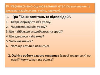IV. Рефлексивно-оцінювальний етап (Узагальнення та 
систематизація знань, умінь, навичок). 
1. Гра “Банк запитань та відповідей”. 
1. Охарактеризуйте ім’я уроку. 
2. Чи досягли ви цілі уроку? 
3. Що найбільше сподобалось на уроці? 
4. Що давалося найважче? 
5. Чого навчилися? 
6. Чого ще хотіли б навчитися 
2. Оцініть роботу вашого товариша (вашої товаришки) по 
парті? Чому саме така оцінка? 
 