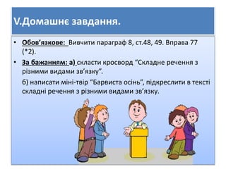 V.Домашнє завдання. 
• Обов’язкове: Вивчити параграф 8, ст.48, 49. Вправа 77 
(*2). 
• За бажанням: а) скласти кросворд “Складне речення з 
різними видами зв’язку”. 
б) написати міні-твір “Барвиста осінь”, підкреслити в тексті 
складні речення з різними видами зв’язку. 

