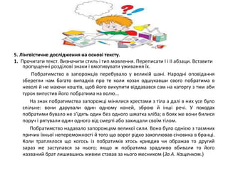 5. Лінгвістичне дослідження на основі тексту. 
1. Прочитати текст. Визначити стиль і тип мовлення. Переписати І і ІІ абзаци. Вставити 
пропущенні розділові знаки і вмотивувати уживання їх. 
Побратимство в запорожців перебувало у великій шані. Народні оповідання 
зберегли нам багато випадків про те коли козак одшукавши свого побратима в 
неволі й не маючи коштів, щоб його викупити віддавався сам на каторгу з тим аби 
турок випустив його побратима на волю... 
На знак побратимства запорожці мінялися хрестами з тіла а далі в них усе було 
спільне: вони дарували один одному коней, зброю й інші речі. У походах 
побратими бувало не з’їдять один без одного шматка хліба; в боях же вони билися 
поруч і рятували один одного від смерті або захищали своїм тілом. 
Побратимство надавало запорожцям великої сили. Воно було однією з таємних 
причин їхньої непереможності й того що ворог рідко захоплював січовика в бранці. 
Коли траплялося що когось із побратимів хтось кривдив чи ображав то другий 
зараз же заступався за нього; якщо ж побратима зрадливо вбивали то його 
названий брат лишившись живим ставав за нього месником (За А. Кащенком.) 
 
