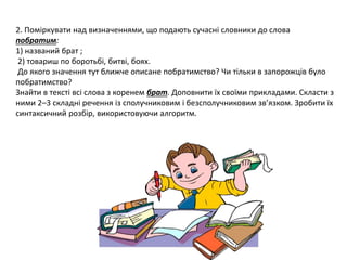 2. Поміркувати над визначеннями, що подають сучасні словники до слова 
побратим: 
1) названий брат ; 
2) товариш по боротьбі, битві, боях. 
До якого значення тут ближче описане побратимство? Чи тільки в запорожців було 
побратимство? 
Знайти в тексті всі слова з коренем брат. Доповнити їх своїми прикладами. Скласти з 
ними 2–3 складні речення із сполучниковим і безсполучниковим зв’язком. Зробити їх 
синтаксичний розбір, використовуючи алгоритм. 
 