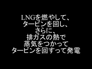 LNGを燃やして、 タービンを回し、 さらに、 排ガスの熱で 蒸気をつかって タービンを回すって発電  