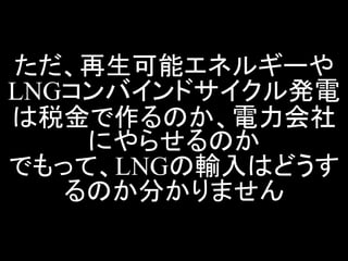 ただ、再生可能エネルギーや LNGコンバインドサイクル発電 は税金で作るのか、電力会社 にやらせるのか でもって、LNGの輸入はどうす るのか分かりません  