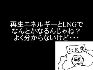 再生エネルギーとLNGで なんとかなるんじゃね？ よく分からないけど・・・  
