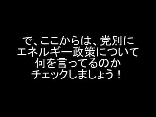 で、ここからは、党別に エネルギー政策について 何を言ってるのか チェックしましょう！  