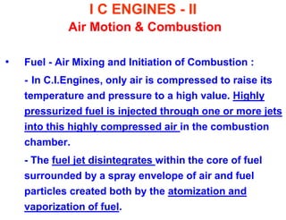 I C ENGINES - II Air Motion & Combustion 
•Fuel - Air Mixing and Initiation of Combustion : 
- In C.I.Engines, only air is compressed to raise its temperature and pressure to a high value. Highly pressurized fuel is injected through one or more jets into this highly compressed air in the combustion chamber. 
- The fuel jet disintegrates within the core of fuel surrounded by a spray envelope of air and fuel particles created both by the atomization and vaporization of fuel.  