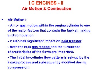 I C ENGINES - II Air Motion & Combustion 
•Air Motion : 
- Air or gas motion within the engine cylinder is one of the major factors that controls the fuel- air mixing and combustion. 
- It also has significant impact on heat transfer. 
- Both the bulk gas motion and the turbulence characteristics of the flows are important. 
- The initial in-cylinder flow pattern is set- up by the intake process and subsequently modified during compression.  