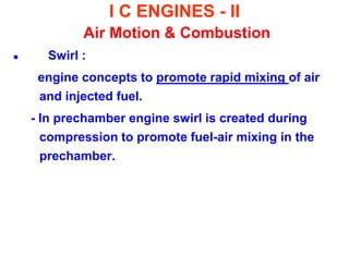 I C ENGINES - II Air Motion & Combustion 
 Swirl : 
engine concepts to promote rapid mixing of air and injected fuel. 
- In prechamber engine swirl is created during compression to promote fuel-air mixing in the prechamber.  