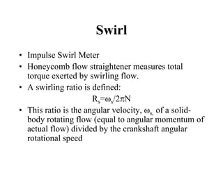 Swirl 
•Impulse Swirl Meter 
•Honeycomb flow straightener measures total torque exerted by swirling flow. 
•A swirling ratio is defined: 
Rs=s/2N 
•This ratio is the angular velocity, s, of a solid- body rotating flow (equal to angular momentum of actual flow) divided by the crankshaft angular rotational speed  
