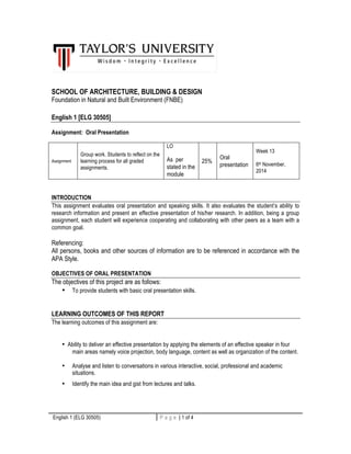 SCHOOL OF ARCHITECTURE, BUILDING & DESIGN 
Foundation in Natural and Built Environment (FNBE) 
English 1 [ELG 30505] 
Assignment: Oral Presentation 
Assignment 
Group work. Students to reflect on the 
learning process for all graded 
assignments. 
LO 
As per 
stated in the 
module 
25% 
Oral 
presentation 
Week 13 
6th November, 
2014 
INTRODUCTION 
This assignment evaluates oral presentation and speaking skills. It also evaluates the student’s ability to 
research information and present an effective presentation of his/her research. In addition, being a group 
assignment, each student will experience cooperating and collaborating with other peers as a team with a 
common goal. 
Referencing: 
All persons, books and other sources of information are to be referenced in accordance with the 
APA Style. 
OBJECTIVES OF ORAL PRESENTATION 
The objectives of this project are as follows: 
• To provide students with basic oral presentation skills. 
LEARNING OUTCOMES OF THIS REPORT 
The learning outcomes of this assignment are: 
• Ability to deliver an effective presentation by applying the elements of an effective speaker in four 
main areas namely voice projection, body language, content as well as organization of the content. 
• Analyse and listen to conversations in various interactive, social, professional and academic 
situations. 
• Identify the main idea and gist from lectures and talks. 
English 1 (ELG 30505) P a g e | 1 of 4 1 | P a g e 
 