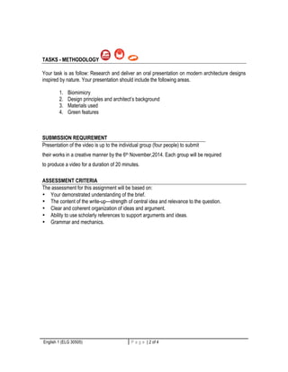 TASKS - METHODOLOGY 
Your task is as follow: Research and deliver an oral presentation on modern architecture designs 
inspired by nature. Your presentation should include the following areas. 
1. Biomimicry 
2. Design principles and architect’s background 
3. Materials used 
4. Green features 
SUBMISSION REQUIREMENT 
Presentation of the video is up to the individual group (four people) to submit 
their works in a creative manner by the 6th November,2014. Each group will be required 
to produce a video for a duration of 20 minutes. 
ASSESSMENT CRITERIA 
The assessment for this assignment will be based on: 
• Your demonstrated understanding of the brief. 
• The content of the write-up—strength of central idea and relevance to the question. 
• Clear and coherent organization of ideas and argument. 
• Ability to use scholarly references to support arguments and ideas. 
• Grammar and mechanics. 
English 1 (ELG 30505) P a g e | 2 of 4 2 | P a g e 
 