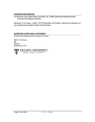 SUGGESTED REFERENCES 
Ho Sook Wah, Chan Swee Heng & Yap Ngee Thai, ((1988) Interactively Speaking,Penerbit 
Universiti Putra Malaysia, Serdang. 
Sahanaya, W. & Lindeck, J.(2001). IELTS Preparation and Practice. Listening and Speaking. (2nd 
ed.).Australia & New Zealand: Oxford University Press. 
SUGGESTED COVER PAGE / AUTHORSHIP 
Should be well designed with the necessary information; 
[Name / all in group] 
[Id] 
[Module] 
[Session] July, 2013 
English 1 (ELG 30505) P a g e | 4 of 4 4 | P a g e 
