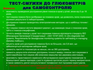 ТЕСТ-СМУЖКИ ДДОО ГГЛЛЮЮККООММЕЕТТРРІІВВ 
ддлляя ССААММООККООННТТРРООЛЛЮЮ 
Вимоги: 
 можливість проведення дослідження рівня глюкози в крові у дітей, віком від 0 до 18 
років, 
 тест-смужки повинні бути калібровані за плазмою крові, що дозволить легко порівнювати 
отримані результати із лабораторними, 
 дослідження повинні проводитись електрохімічним методом, що є найбільш точним і 
швидким, 
 тест-смужки повинні містити фермент-реагент, що взаємодіє лише з глюкозою крові, 
тобто є глюкозо-специфічним, 
 точність вимірів глюкози у крові тест-смужками повинна відповідати стандарту ISO 
(Міжнародна Організація Стандартизації - «ISO 15197:2003. In vitro diagnostic test 
systems. Requirements for bloodglucose monitoring systems for self-testing in managing 
diabetes mellitus»), 
 кількість крові для дослідження повинна бути не більшою, ніж 0,8 мкл, що 
забезпечується капілярним забором крові, 
 наявність пам’яті в глюкометрів не менше, ніж на 360 досліджень, 
 наявність результатів клінічних досліджень точності виміру глюкози тест-смужками в 
країні-виробника тест-смужок або власника свідоцтва про державну реєстрацію, 
 можливість гарантованого сервісного обслуговування користувачів глюкометрів та 
безкоштовної заміни приладів у разі їх псування протягом усього терміну використання, 
а також наявність діючої консультативної телефонної лінії підтримки користувачів. 
 Контроль глікованого гемоглобіну в крові дітям, хворим на цукровий діабет необхідно 
проводити 1 раз на 3 місяці. 
 