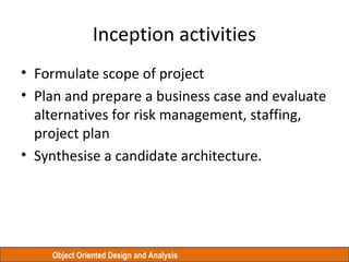 Object Oriented Design and Analysis
Inception activities
• Formulate scope of project
• Plan and prepare a business case and evaluate
alternatives for risk management, staffing,
project plan
• Synthesise a candidate architecture.
 