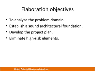 Object Oriented Design and Analysis
Elaboration objectives
• To analyse the problem domain.
• Establish a sound architectural foundation.
• Develop the project plan.
• Eliminate high-risk elements.
 