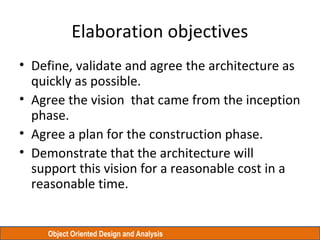 Object Oriented Design and Analysis
Elaboration objectives
• Define, validate and agree the architecture as
quickly as possible.
• Agree the vision that came from the inception
phase.
• Agree a plan for the construction phase.
• Demonstrate that the architecture will
support this vision for a reasonable cost in a
reasonable time.
 