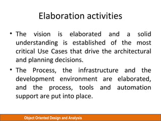 Object Oriented Design and Analysis
Elaboration activities
• The vision is elaborated and a solid
understanding is established of the most
critical Use Cases that drive the architectural
and planning decisions.
• The Process, the infrastructure and the
development environment are elaborated,
and the process, tools and automation
support are put into place.
 