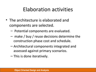 Object Oriented Design and Analysis
Elaboration activities
• The architecture is elaborated and
components are selected.
– Potential components are evaluated.
– make / buy / reuse decisions determine the
construction phase cost and schedule.
– Architectural components integrated and
assessed against primary scenarios.
– This is done iteratively.
 
