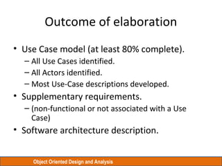 Object Oriented Design and Analysis
Outcome of elaboration
• Use Case model (at least 80% complete).
– All Use Cases identified.
– All Actors identified.
– Most Use-Case descriptions developed.
• Supplementary requirements.
– (non-functional or not associated with a Use
Case)
• Software architecture description.
 