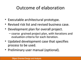 Object Oriented Design and Analysis
Outcome of elaboration
• Executable architectural prototype.
• Revised risk list and revised business case.
• Development plan for overall project.
– coarse grained project plan, with iterations and
evaluation criteria for each iteration.
• Updated development case that specifies
process to be used.
• Preliminary user manual (optional).
 