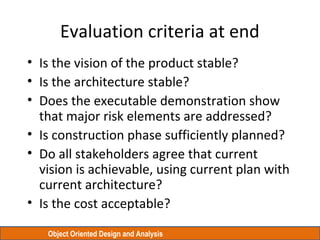 Object Oriented Design and Analysis
Evaluation criteria at end
• Is the vision of the product stable?
• Is the architecture stable?
• Does the executable demonstration show
that major risk elements are addressed?
• Is construction phase sufficiently planned?
• Do all stakeholders agree that current
vision is achievable, using current plan with
current architecture?
• Is the cost acceptable?
 