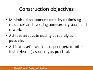 Object Oriented Design and Analysis
Construction objectives
• Minimise development costs by optimising
resources and avoiding unnecessary scrap and
rework.
• Achieve adequate quality as rapidly as
possible.
• Achieve useful versions (alpha, beta or other
test releases) as rapidly as practical.
 