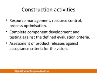 Object Oriented Design and Analysis
Construction activities
• Resource management, resource control,
process optimisation.
• Complete component development and
testing against the defined evaluation criteria.
• Assessment of product releases against
acceptance criteria for the vision.
 
