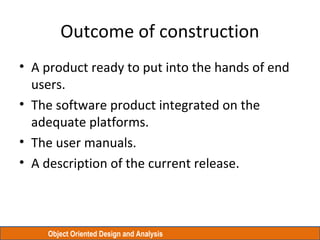Object Oriented Design and Analysis
Outcome of construction
• A product ready to put into the hands of end
users.
• The software product integrated on the
adequate platforms.
• The user manuals.
• A description of the current release.
 