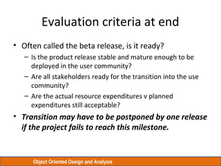 Object Oriented Design and Analysis
Evaluation criteria at end
• Often called the beta release, is it ready?
– Is the product release stable and mature enough to be
deployed in the user community?
– Are all stakeholders ready for the transition into the use
community?
– Are the actual resource expenditures v planned
expenditures still acceptable?
• Transition may have to be postponed by one release
if the project fails to reach this milestone.
 