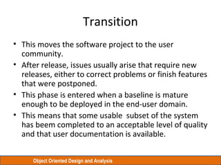 Object Oriented Design and Analysis
Transition
• This moves the software project to the user
community.
• After release, issues usually arise that require new
releases, either to correct problems or finish features
that were postponed.
• This phase is entered when a baseline is mature
enough to be deployed in the end-user domain.
• This means that some usable subset of the system
has beem completed to an acceptable level of quality
and that user documentation is available.
 