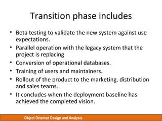 Object Oriented Design and Analysis
Transition phase includes
• Beta testing to validate the new system against use
expectations.
• Parallel operation with the legacy system that the
project is replacing
• Conversion of operational databases.
• Training of users and maintainers.
• Rollout of the product to the marketing, distribution
and sales teams.
• It concludes when the deployment baseline has
achieved the completed vision.
 