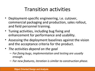 Object Oriented Design and Analysis
Transition activities
• Deployment-specific engineering, i.e. cutover,
commercial packaging and production, sales rollout,
and field personnel training.
• Tuning activities, including bug fixing and
enhancement for performance and usability.
• Assessing the deployment baselines against the vision
and the acceptance criteria for the product.
• The activities depend on the goal
– For fixing bugs, implementation and testing are usually
enough.
– For new features, iteration is similar to construction phase.
 