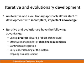Object Oriented Design and Analysis
Iterative and evolutionary development
• An iterative and evolutionary approach allows start of
development with incomplete, imperfect knowledge
• Iterative and evolutionary have the following
advantages:
– Logical progress toward a robust architecture
– Effective management of changing requirements
– Continuous integration
– Early understanding of the system
– Ongoing risk assessment
 