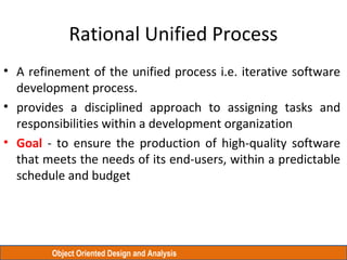 Object Oriented Design and Analysis
Rational Unified Process
• A refinement of the unified process i.e. iterative software
development process.
• provides a disciplined approach to assigning tasks and
responsibilities within a development organization
• Goal - to ensure the production of high-quality software
that meets the needs of its end-users, within a predictable
schedule and budget
 
