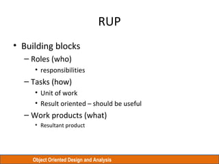 Object Oriented Design and Analysis
RUP
• Building blocks
– Roles (who)
• responsibilities
– Tasks (how)
• Unit of work
• Result oriented – should be useful
– Work products (what)
• Resultant product
 