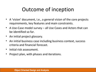 Object Oriented Design and Analysis
Outcome of inception
• A ‘vision’ document, i.e., a general vision of the core project...