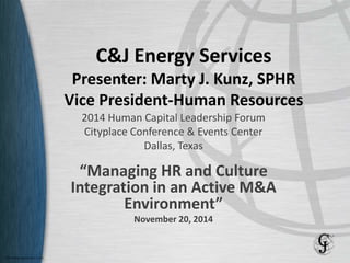 C&J Energy Services
Presenter: Marty J. Kunz, SPHR
Vice President-Human Resources
2014 Human Capital Leadership Forum
Cityplace Conference & Events Center
Dallas, Texas
“Managing HR and Culture
Integration in an Active M&A
Environment”
November 20, 2014
 