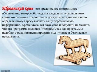 это вредоносное программное
обеспечение, которое, без ведома владельца персонального
компьютера может предоставить доступ к его данным или по
определенному адресу выслать вашу персональную
информацию. Кроме этого, вы даже себе и подумать не можете,
что эта программа является "трояном", так как программы
подобного рода законспирированы под нужные и безопасные
приложения.
 