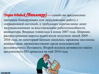 семейство вредоносных
программ блокирующих или затрудняющих работу с
операционной системой, и требующих перечисление денег
злоумышленникам за восстановление работоспособности
компьютера. Впервые появились в конце 2007 года. Широкое
распространение вирусы-вымогатели получили зимой 2009—
2010 года, по некоторым данным оказались заражены миллионы
компьютеров, преимущественно среди пользователей
русскоязычного Интернета. Второй всплеск активности такого
вредоносного ПО пришелся на май 2010 года.
 