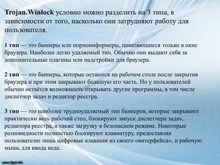 Trojan.Winlock условно можно разделить на 3 типа, в
зависимости от того, насколько они затрудняют работу для
пользователя.
1 тип — это баннеры или порноинформеры, появляющиеся только в окне
браузера. Наиболее легко удаляемый тип. Обычно они выдают себя за
дополнительные плагины или надстройки для браузера.
2 тип — это баннеры, которые остаются на рабочем столе после закрытия
браузера и при этом закрывают большую его часть. Но у пользователей
обычно остаётся возможность открывать другие программы, в том числе
диспетчер задач и редактор реестра.
3 тип — это наиболее трудноудаляемый тип баннеров, которые закрывают
практически весь рабочий стол, блокируют запуск диспетчера задач,
редактора реестра, а также загрузку в безопасном режиме. Некоторые
разновидности полностью блокируют клавиатуру, предоставляя
пользователю лишь цифровые клавиши из своего «интерфейса», и рабочую
мышь для ввода кода.
 
