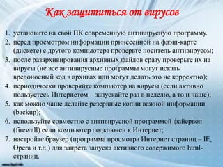 Как защититься от вирусов
1. установите на свой ПК современную антивирусную программу.
2. перед просмотром информации принесенной на флэш-карте
(дискете) с другого компьютера проверьте носитель антивирусом;
3. после разархивирования архивных файлов сразу проверьте их на
вирусы (не все антивирусные программы могут искать
вредоносный код в архивах или могут делать это не корректно);
4. периодически проверяйте компьютер на вирусы (если активно
пользуетесь Интернетом – запускайте раз в неделю, а то и чаще);
5. как можно чаще делайте резервные копии важной информации
(backup);
6. используйте совместно с антивирусной программой файервол
(firewall) если компьютер подключен к Интернет;
7. настройте браузер (программа просмотра Интернет страниц – IE,
Opera и т.д.) для запрета запуска активного содержимого html-
страниц.
 