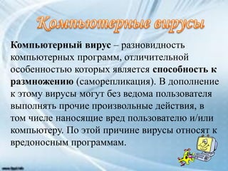 Компьютерный вирус – разновидность
компьютерных программ, отличительной
особенностью которых является способность к
размножению (саморепликация). В дополнение
к этому вирусы могут без ведома пользователя
выполнять прочие произвольные действия, в
том числе наносящие вред пользователю и/или
компьютеру. По этой причине вирусы относят к
вредоносным программам.
 