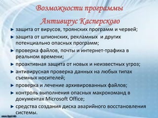 Возможности программы
Антивирус Касперского
защита от вирусов, троянских программ и червей;
защита от шпионских, рекламных и других
потенциально опасных программ;
проверка файлов, почты и интернет-трафика в
реальном времени;
проактивная защита от новых и неизвестных угроз;
антивирусная проверка данных на любых типах
съемных носителей;
проверка и лечение архивированных файлов;
контроль выполнения опасных макрокоманд в
документах Microsoft Office;
средства создания диска аварийного восстановления
системы.
 