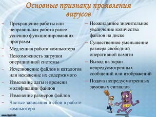 − Прекращение работы или
неправильная работа ранее
успешно функционировавших
программ
− Медленная работа компьютера
− Невозможность загрузки
операционной системы
− Исчезновение файлов и каталогов
или искажение их содержимого
− Изменение даты и времени
модификации файлов
− Изменение размеров файлов
− Частые зависания и сбои в работе
компьютера
─ Неожиданное значительное
увеличение количества
файлов на диске
─ Существенное уменьшение
размера свободной
оперативной памяти
─ Вывод на экран
непредусмотренных
сообщений или изображений
─ Подача непредусмотренных
звуковых сигналов
 