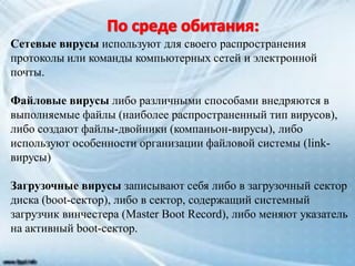 Сетевые вирусы используют для своего распространения
протоколы или команды компьютерных сетей и электронной
почты.
Файловые вирусы либо различными способами внедряются в
выполняемые файлы (наиболее распространенный тип вирусов),
либо создают файлы-двойники (компаньон-вирусы), либо
используют особенности организации файловой системы (link-
вирусы)
Загрузочные вирусы записывают себя либо в загрузочный сектор
диска (boot-сектор), либо в сектор, содержащий системный
загрузчик винчестера (Master Boot Record), либо меняют указатель
на активный boot-сектор.
 