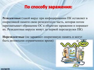 Резидентные (такой вирус при инфицировании ПК оставляет в
оперативной памяти свою резидентную часть, которая потом
перехватывает обращение ОС к объектам заражения и поражает
их. Резидентные вирусы живут до первой перезагрузки ПК)
Нерезидентные (не заражают оперативную память и могут
быть активными ограниченное время)
 